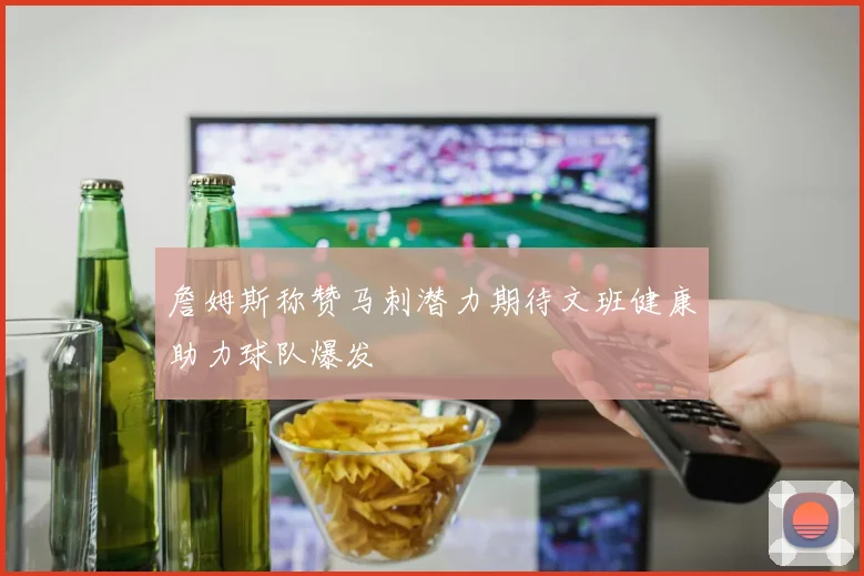 詹姆斯称赞马刺潜力期待文班健康助力球队爆发