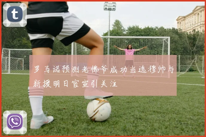 罗马诺预测老佛爷成功当选穆帅与新援明日官宣引关注