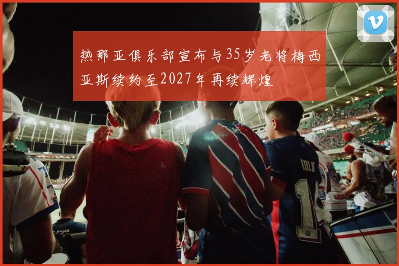热那亚俱乐部宣布与35岁老将梅西亚斯续约至2027年再续辉煌