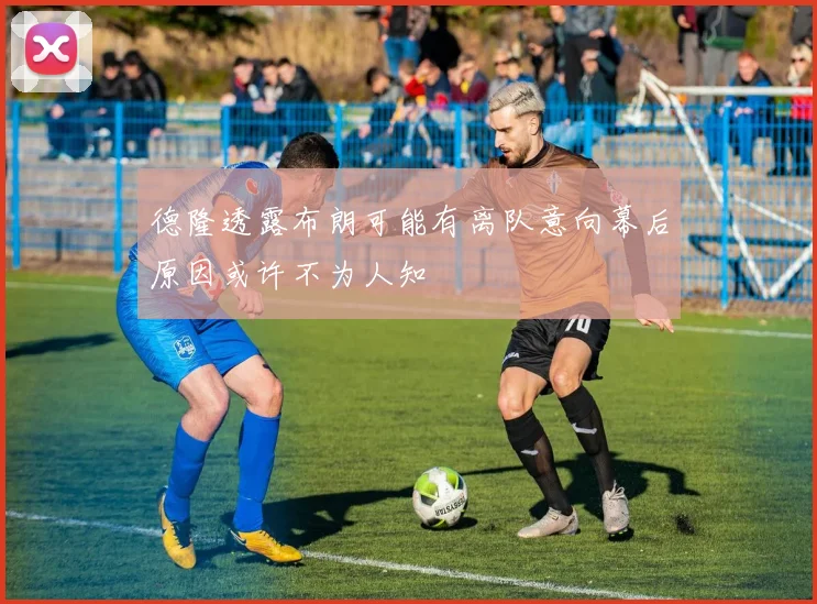 德隆透露布朗可能有离队意向幕后原因或许不为人知
