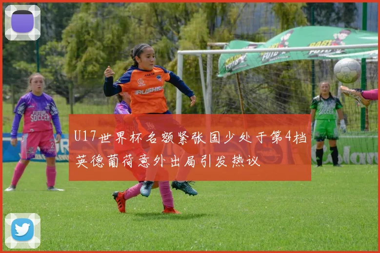 U17世界杯名额紧张国少处于第4档英德葡荷意外出局引发热议