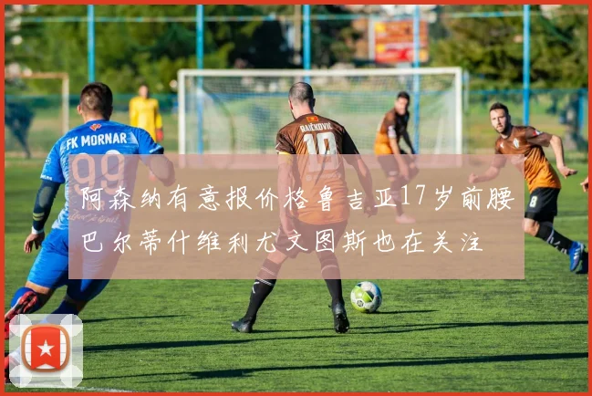 阿森纳有意报价格鲁吉亚17岁前腰巴尔蒂什维利尤文图斯也在关注