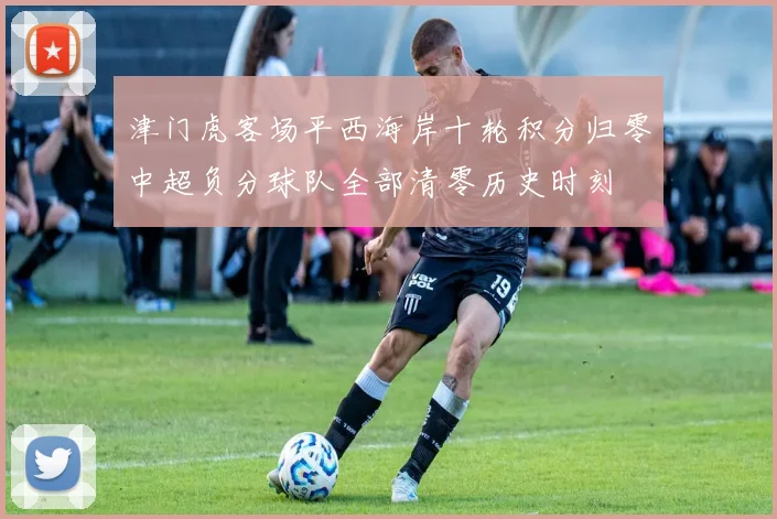 津门虎客场平西海岸十轮积分归零中超负分球队全部清零历史时刻
