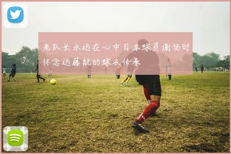 老队长永远在心中日本球员谢场时怀念远藤航的球衣传承