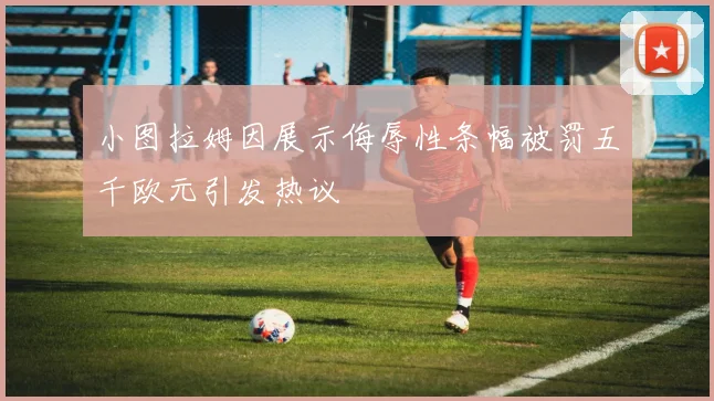 小图拉姆因展示侮辱性条幅被罚五千欧元引发热议