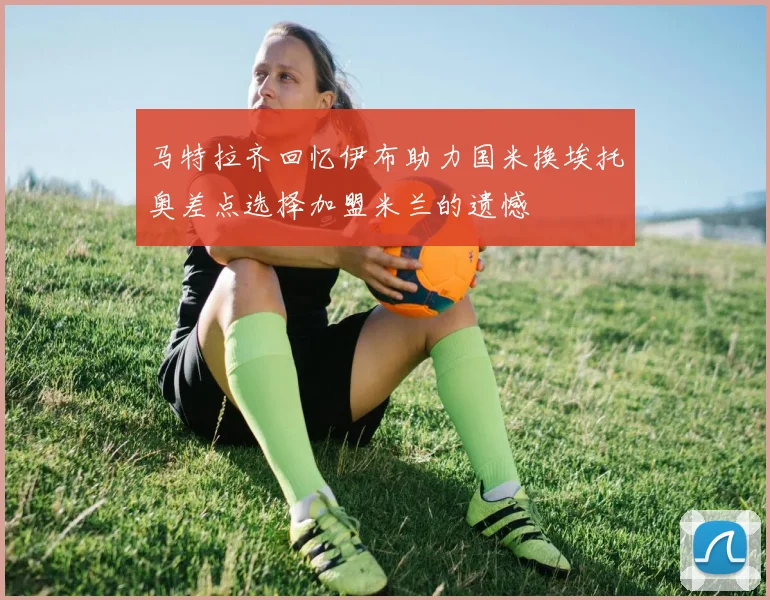 马特拉齐回忆伊布助力国米换埃托奥差点选择加盟米兰的遗憾