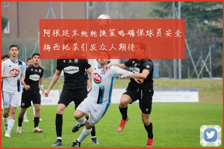 阿根廷末轮轮换策略确保球员安全梅西纪录引发众人期待
