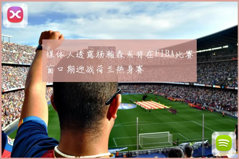 媒体人透露杨瀚森或将在FIBA比赛窗口期迎战荷兰热身赛