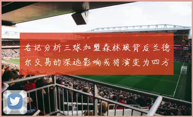 名记分析三球加盟森林狼背后兰德尔交易的深远影响或将演变为四方交易